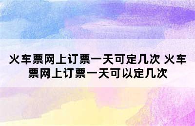 火车票网上订票一天可定几次 火车票网上订票一天可以定几次